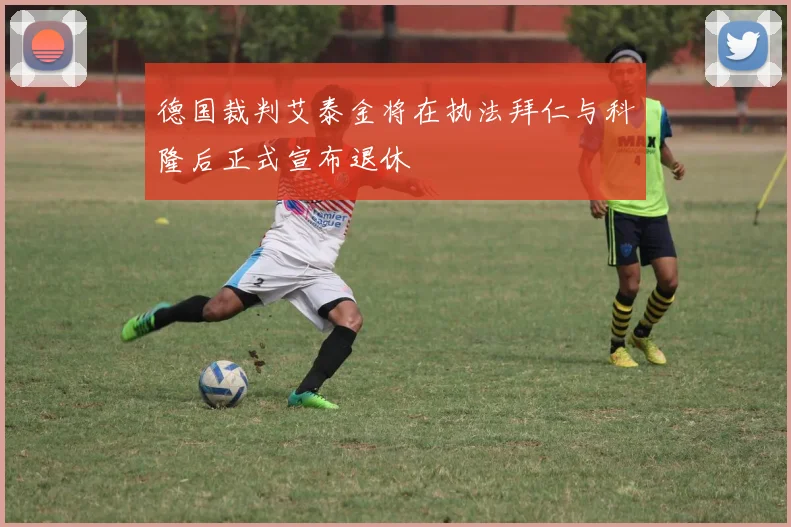 德国裁判艾泰金将在执法拜仁与科隆后正式宣布退休
