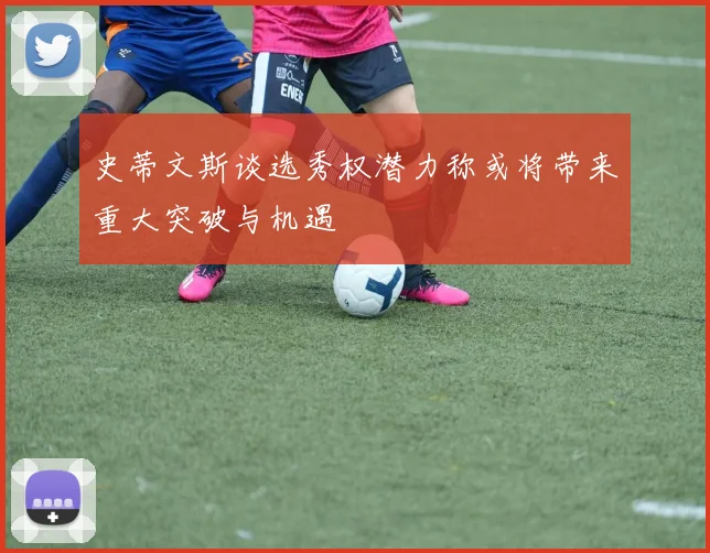 史蒂文斯谈选秀权潜力称或将带来重大突破与机遇