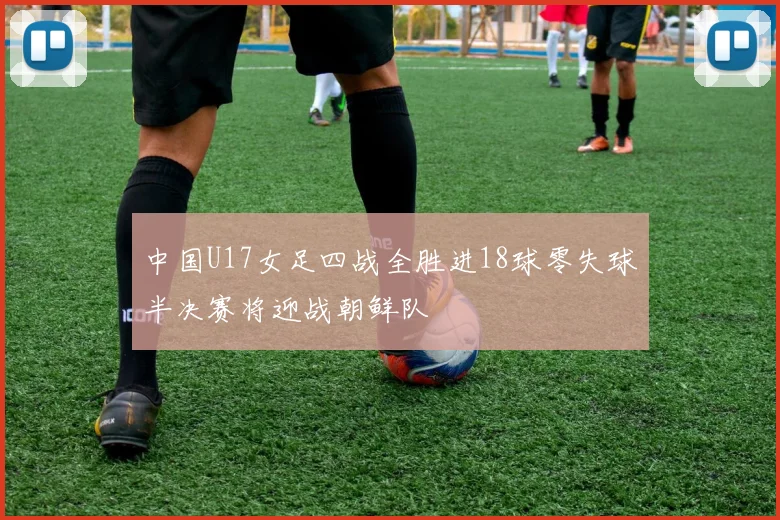 中国U17女足四战全胜进18球零失球半决赛将迎战朝鲜队