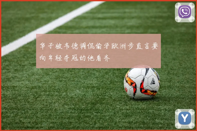 华子被韦德调侃偷学欧洲步直言要向年轻夺冠的他看齐