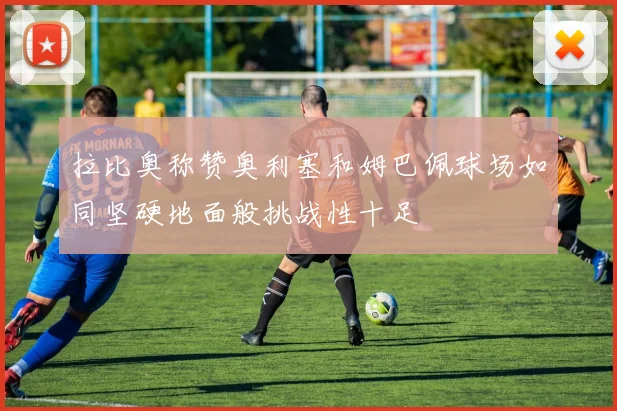 拉比奥称赞奥利塞和姆巴佩球场如同坚硬地面般挑战性十足