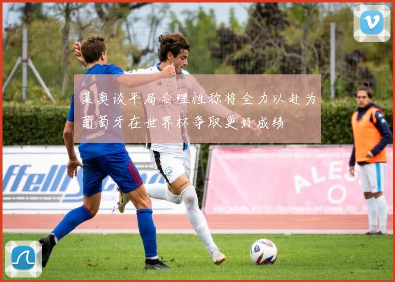莱奥谈平局合理性称将全力以赴为葡萄牙在世界杯争取更好成绩