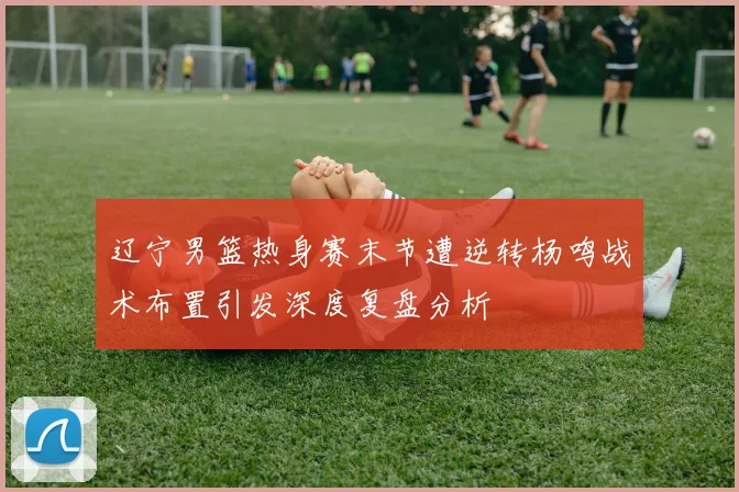 辽宁男篮热身赛末节遭逆转杨鸣战术布置引发深度复盘分析