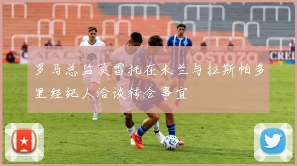 罗马总监莫雷托在米兰与拉斯帕多里经纪人洽谈转会事宜