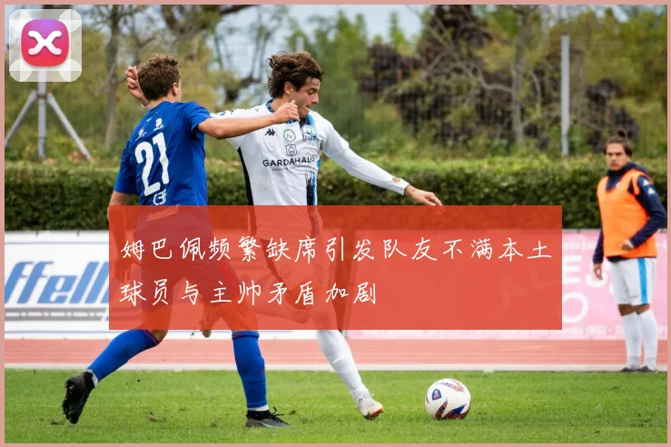 姆巴佩频繁缺席引发队友不满本土球员与主帅矛盾加剧