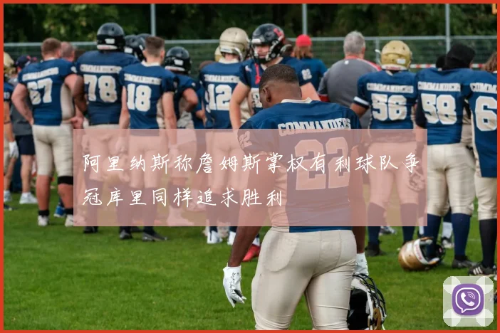 阿里纳斯称詹姆斯掌权有利球队争冠库里同样追求胜利