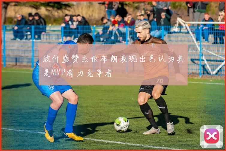 波什盛赞杰伦布朗表现出色认为其是MVP有力竞争者