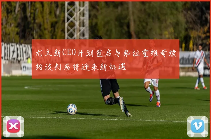 尤文新CEO计划重启与弗拉霍维奇续约谈判或将迎来新机遇