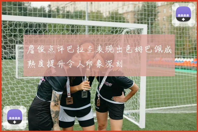 詹俊点评巴拉圭表现出色姆巴佩成熟度提升令人印象深刻