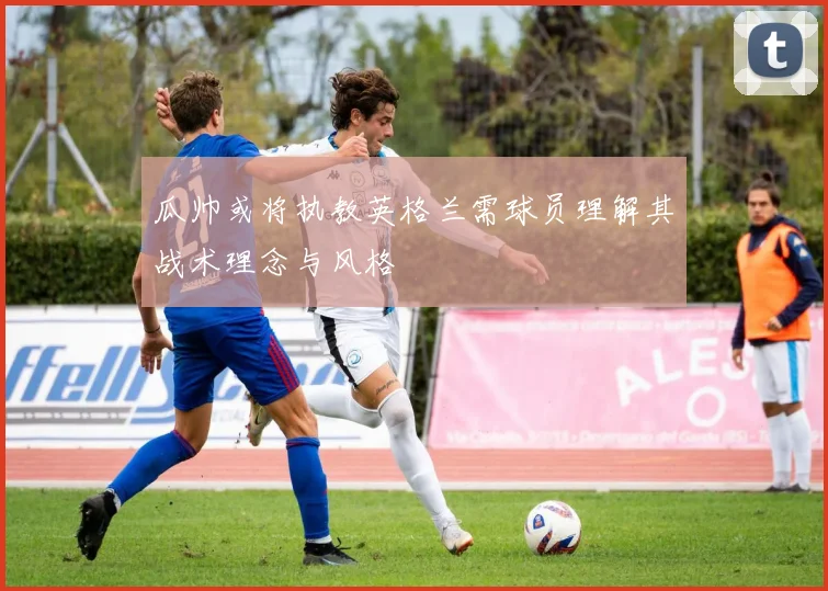 瓜帅或将执教英格兰需球员理解其战术理念与风格