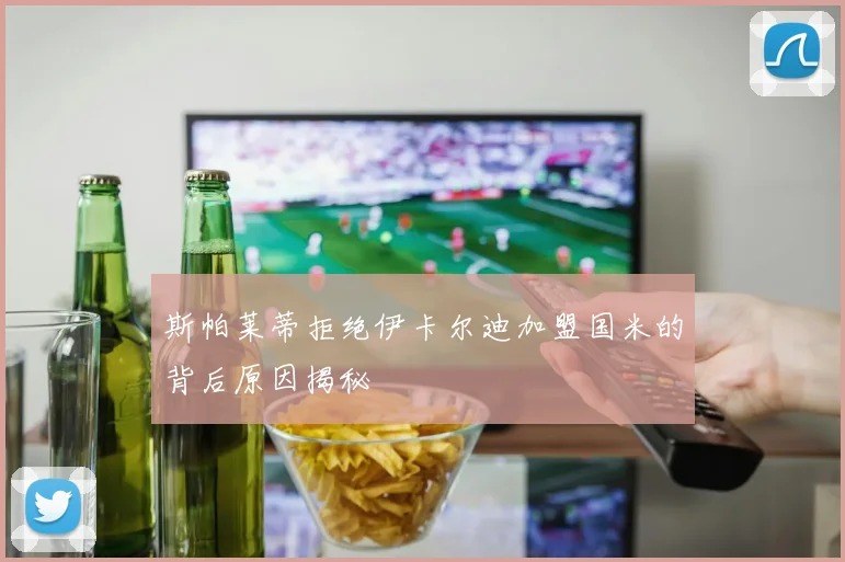 斯帕莱蒂拒绝伊卡尔迪加盟国米的背后原因揭秘
