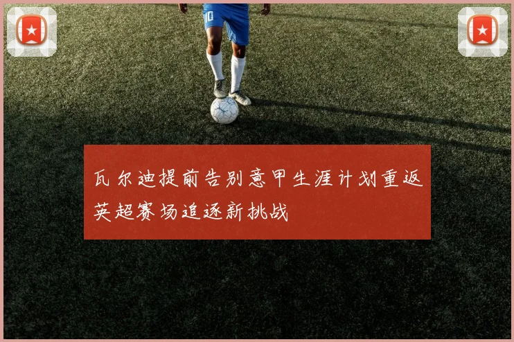瓦尔迪提前告别意甲生涯计划重返英超赛场追逐新挑战
