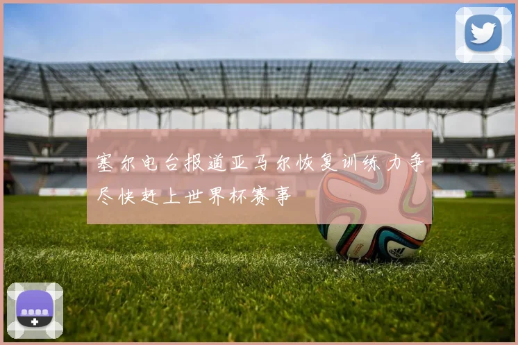 塞尔电台报道亚马尔恢复训练力争尽快赶上世界杯赛事