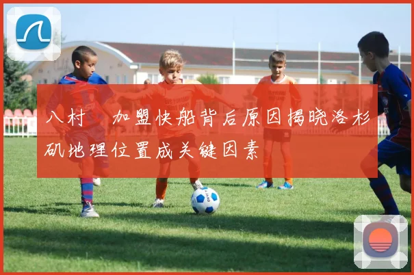 八村塁加盟快船背后原因揭晓洛杉矶地理位置成关键因素