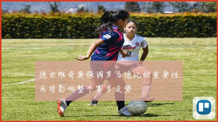 德尔维奇奥强调罗马德比的重要性或将影响整个赛季走势