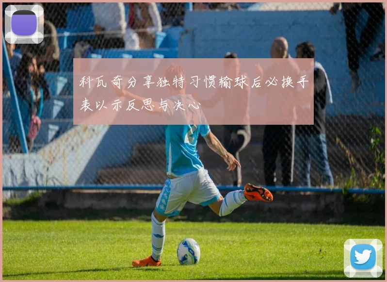 科瓦奇分享独特习惯输球后必换手表以示反思与决心