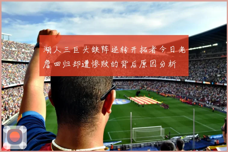 湖人三巨头缺阵逆转开拓者今日老詹回归却遭惨败的背后原因分析