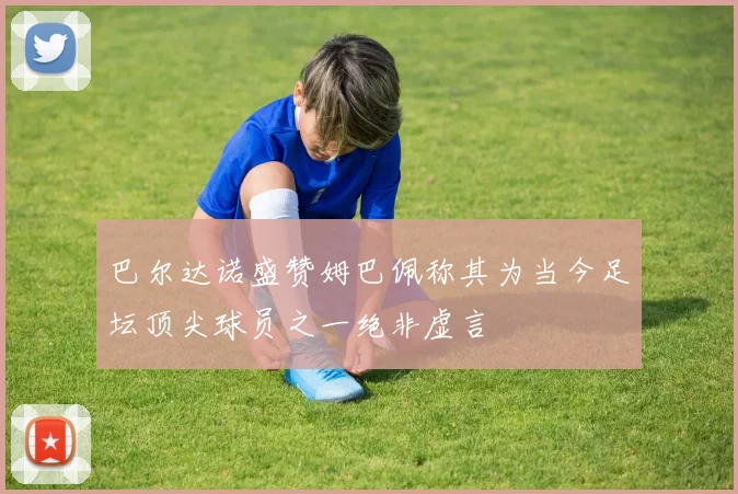 巴尔达诺盛赞姆巴佩称其为当今足坛顶尖球员之一绝非虚言