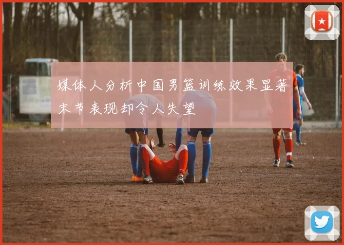 媒体人分析中国男篮训练效果显著末节表现却令人失望