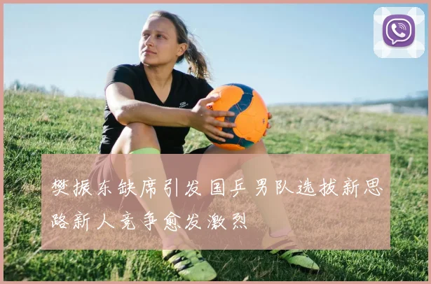 樊振东缺席引发国乒男队选拔新思路新人竞争愈发激烈