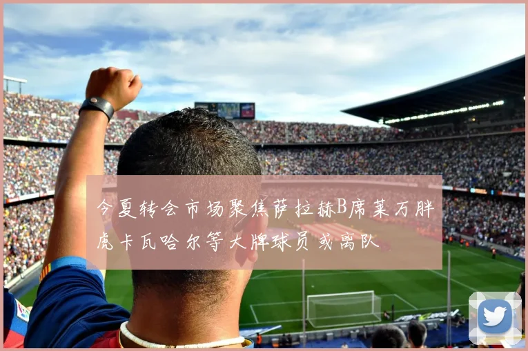 今夏转会市场聚焦萨拉赫B席莱万胖虎卡瓦哈尔等大牌球员或离队